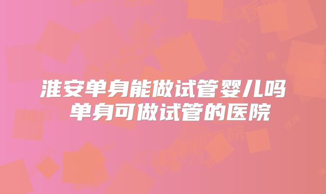 淮安单身能做试管婴儿吗 单身可做试管的医院
