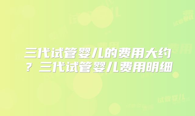三代试管婴儿的费用大约？三代试管婴儿费用明细