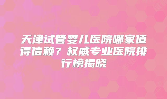 天津试管婴儿医院哪家值得信赖？权威专业医院排行榜揭晓