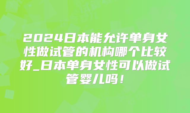 2024日本能允许单身女性做试管的机构哪个比较好_日本单身女性可以做试管婴儿吗!