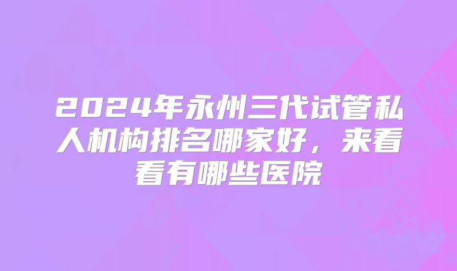 2024年永州三代试管私人机构排名哪家好，来看看有哪些医院