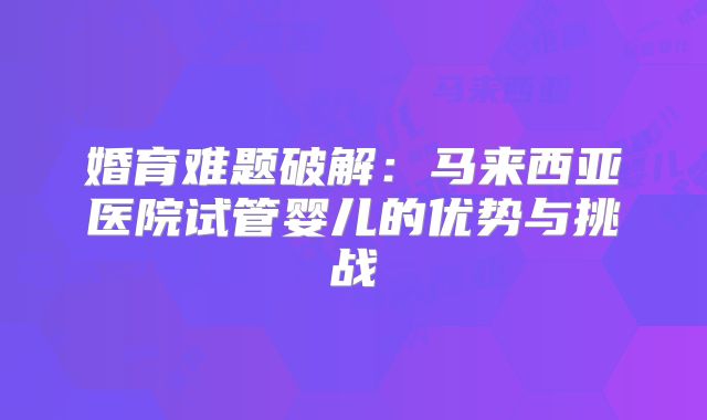 婚育难题破解：马来西亚医院试管婴儿的优势与挑战