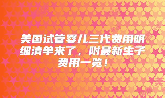 美国试管婴儿三代费用明细清单来了，附最新生子费用一览！
