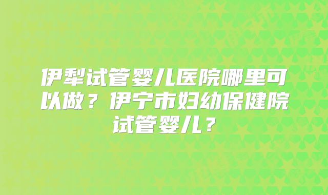 伊犁试管婴儿医院哪里可以做？伊宁市妇幼保健院试管婴儿？
