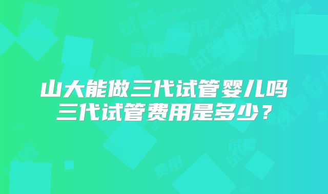 山大能做三代试管婴儿吗三代试管费用是多少？