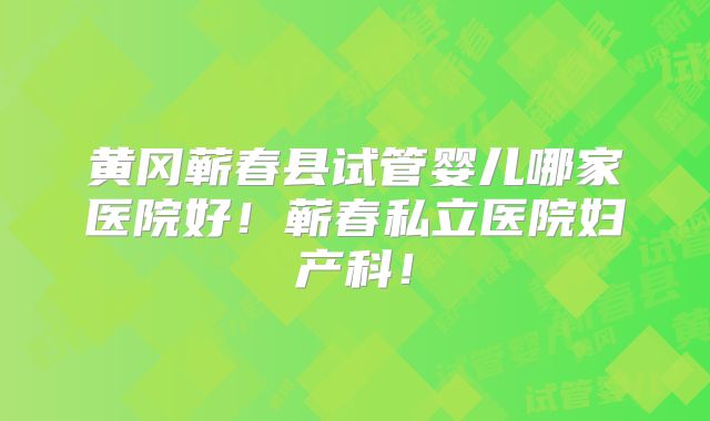 黄冈蕲春县试管婴儿哪家医院好！蕲春私立医院妇产科！