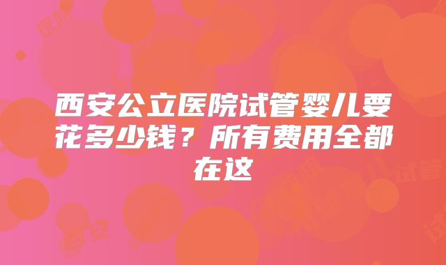 西安公立医院试管婴儿要花多少钱?所有费用全都在这