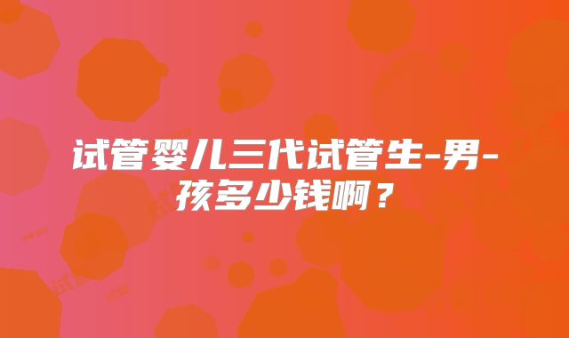 试管婴儿三代试管生-男-孩多少钱啊？