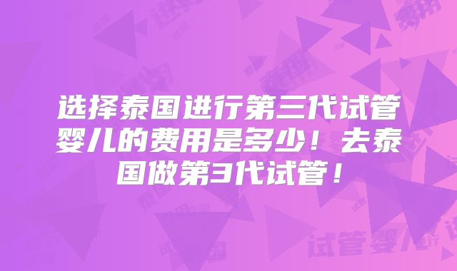 选择泰国进行第三代试管婴儿的费用是多少！去泰国做第3代试管！