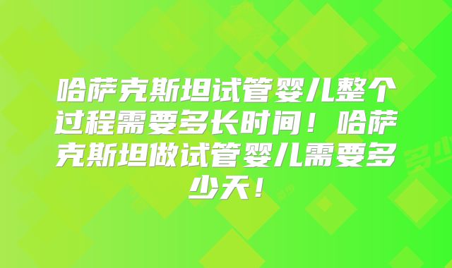 哈萨克斯坦试管婴儿整个过程需要多长时间！哈萨克斯坦做试管婴儿需要多少天！