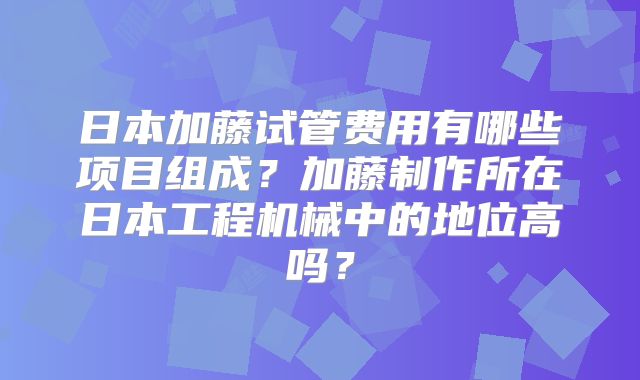 日本加藤试管费用有哪些项目组成？加藤制作所在日本工程机械中的地位高吗？