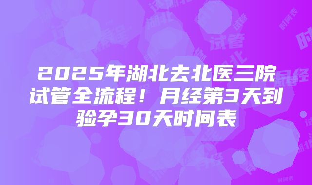 2025年湖北去北医三院试管全流程！月经第3天到验孕30天时间表