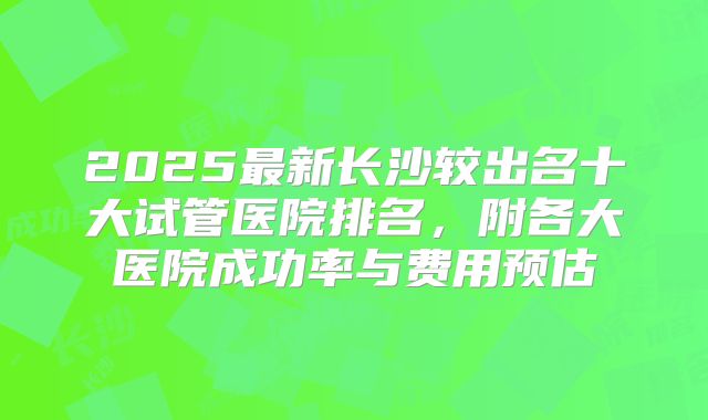 2025最新长沙较出名十大试管医院排名，附各大医院成功率与费用预估
