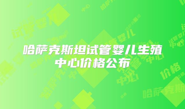 哈萨克斯坦试管婴儿生殖中心价格公布