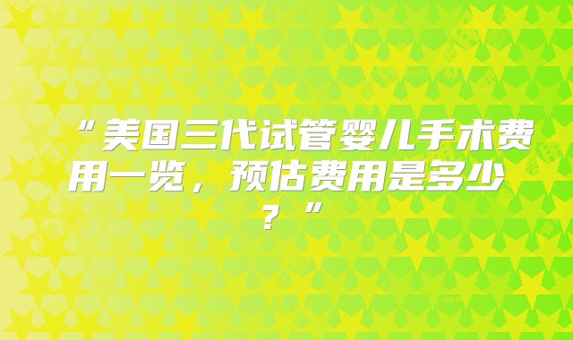“美国三代试管婴儿手术费用一览,预估费用是多少?”