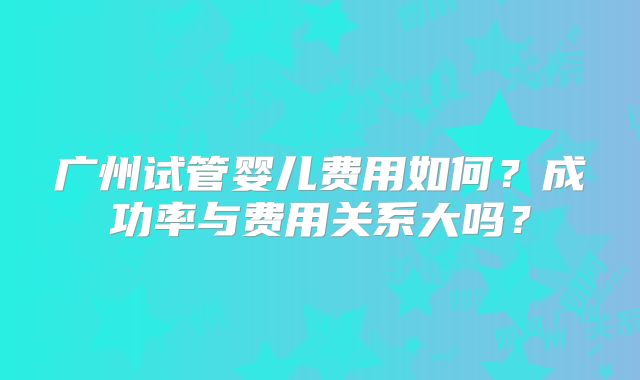 广州试管婴儿费用如何？成功率与费用关系大吗？