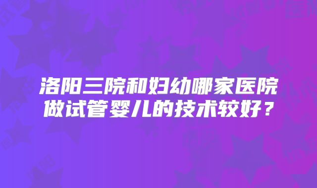 洛阳三院和妇幼哪家医院做试管婴儿的技术较好?