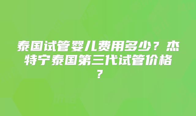 泰国试管婴儿费用多少?杰特宁泰国第三代试管价格?