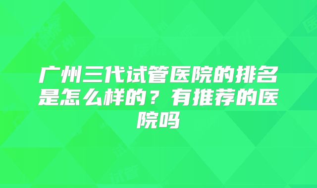 广州三代试管医院的排名是怎么样的?有推荐的医院吗
