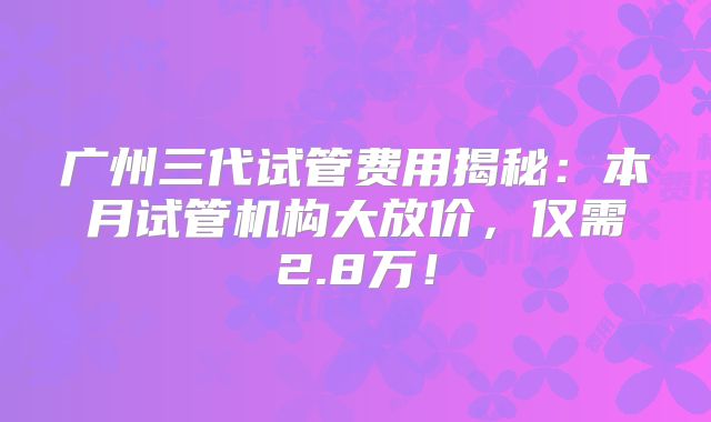 广州三代试管费用揭秘：本月试管机构大放价，仅需2.8万！