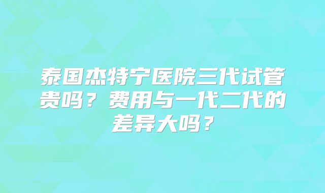 泰国杰特宁医院三代试管贵吗？费用与一代二代的差异大吗？