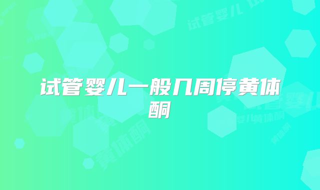 试管婴儿一般几周停黄体酮