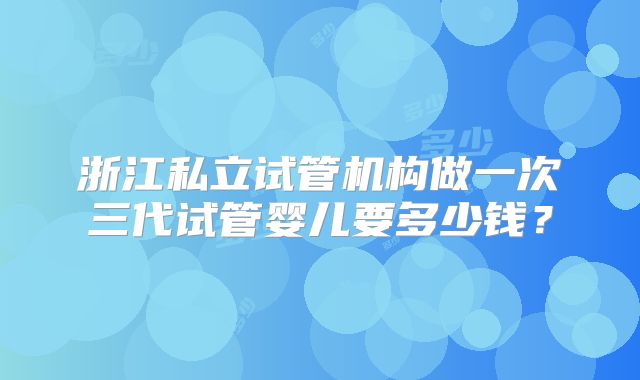 浙江私立试管机构做一次三代试管婴儿要多少钱？