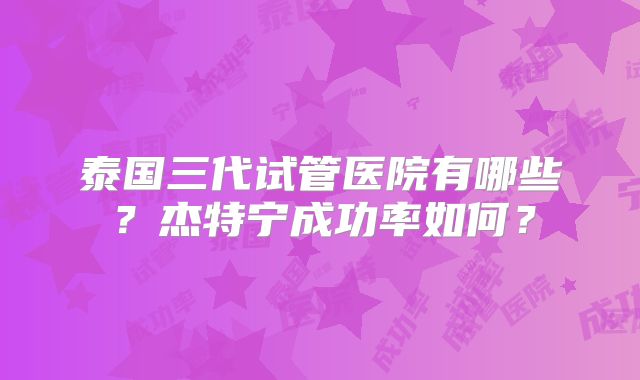 泰国三代试管医院有哪些?杰特宁成功率如何?