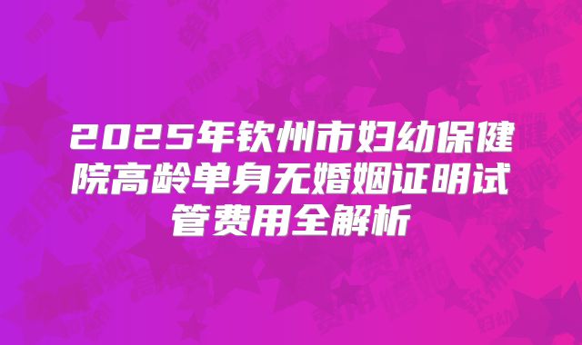 2025年钦州市妇幼保健院高龄单身无婚姻证明试管费用全解析