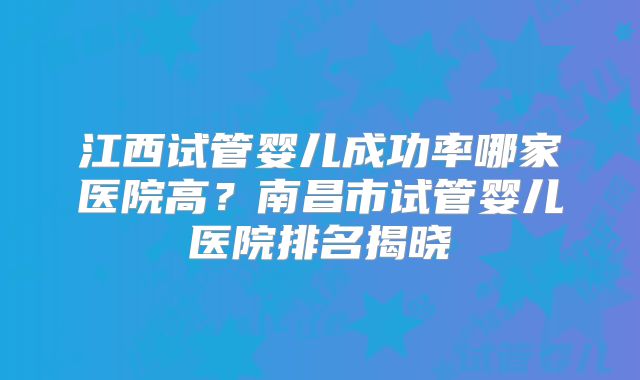 江西试管婴儿成功率哪家医院高？南昌市试管婴儿医院排名揭晓