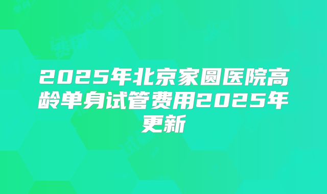 2025年北京家圆医院高龄单身试管费用2025年更新