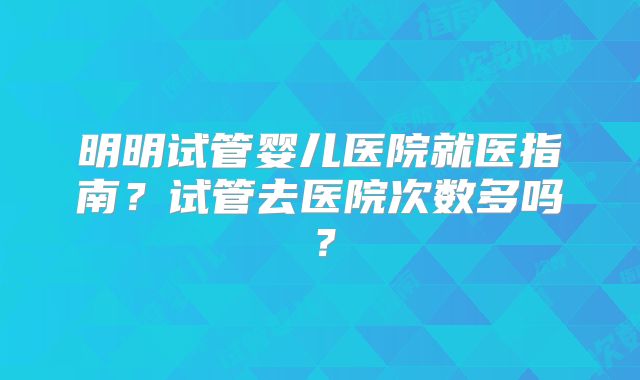 明明试管婴儿医院就医指南?试管去医院次数多吗?