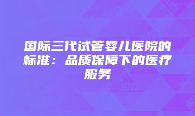 国际三代试管婴儿医院的标准:品质保障下的医疗服务