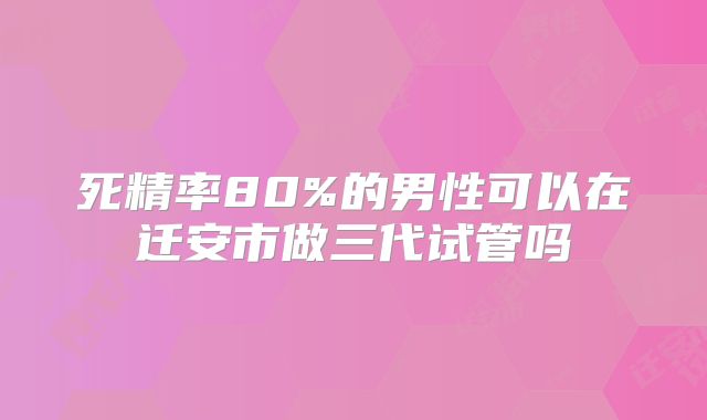 死精率80%的男性可以在迁安市做三代试管吗