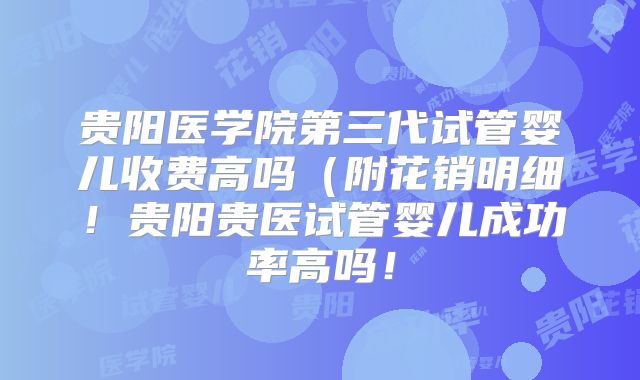 贵阳医学院第三代试管婴儿收费高吗(附花销明细!贵阳贵医试管婴儿成功率高吗!