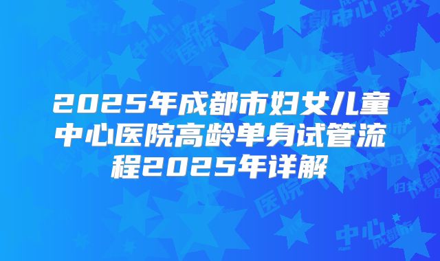 2025年成都市妇女儿童中心医院高龄单身试管流程2025年详解