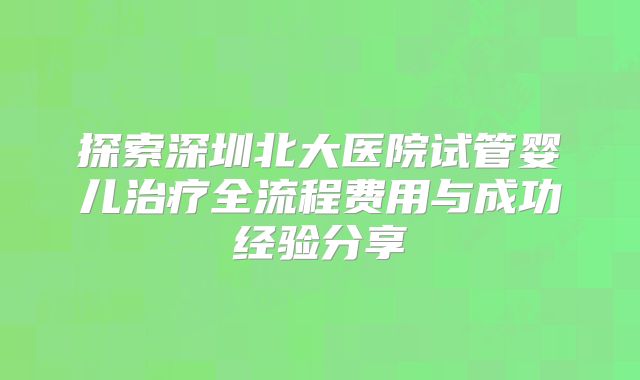 探索深圳北大医院试管婴儿治疗全流程费用与成功经验分享