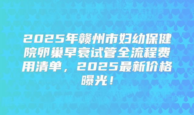2025年赣州市妇幼保健院卵巢早衰试管全流程费用清单，2025最新价格曝光！