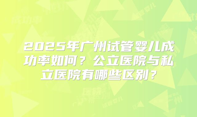 2025年广州试管婴儿成功率如何？公立医院与私立医院有哪些区别？