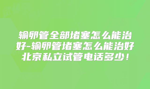 输卵管全部堵塞怎么能治好-输卵管堵塞怎么能治好北京私立试管电话多少!