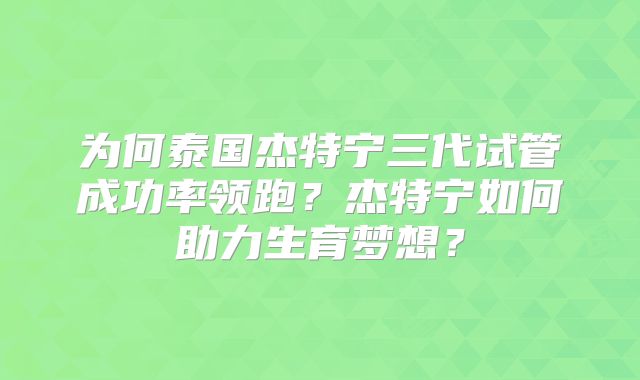为何泰国杰特宁三代试管成功率领跑？杰特宁如何助力生育梦想？