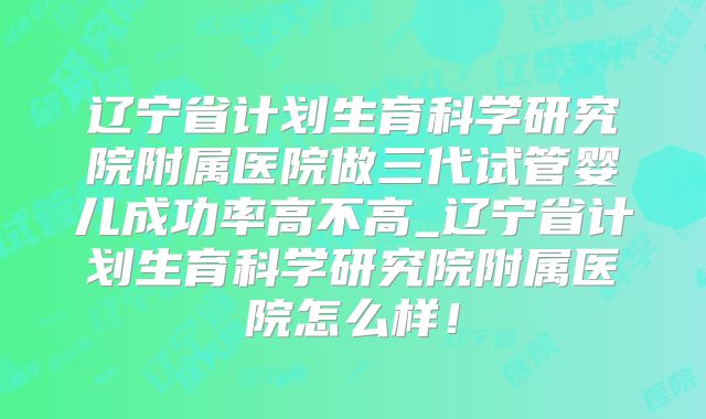 辽宁省计划生育科学研究院附属医院做三代试管婴儿成功率高不高_辽宁省计划生育科学研究院附属医院怎么样!