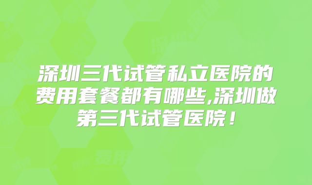 深圳三代试管私立医院的费用套餐都有哪些,深圳做第三代试管医院！