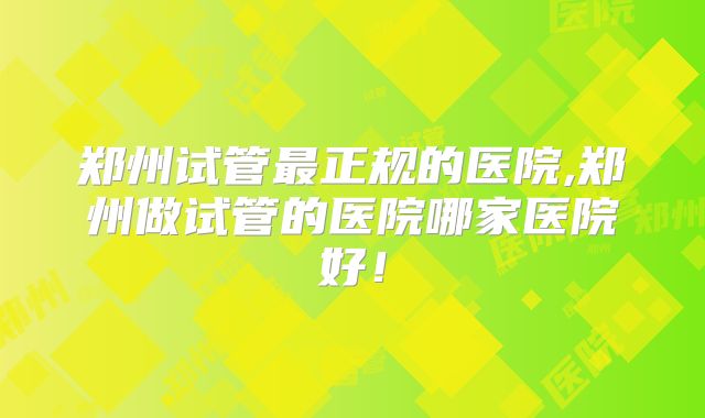 郑州试管最正规的医院,郑州做试管的医院哪家医院好！