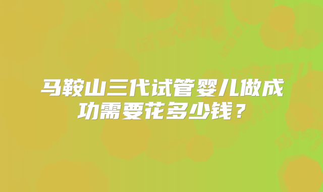 马鞍山三代试管婴儿做成功需要花多少钱？
