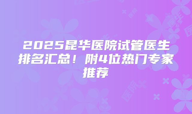 2025昆华医院试管医生排名汇总！附4位热门专家推荐