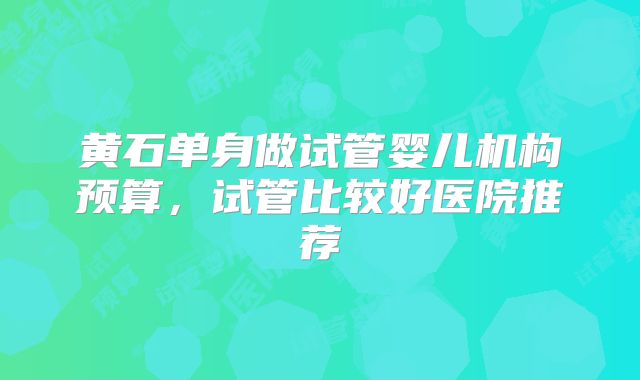 黄石单身做试管婴儿机构预算，试管比较好医院推荐