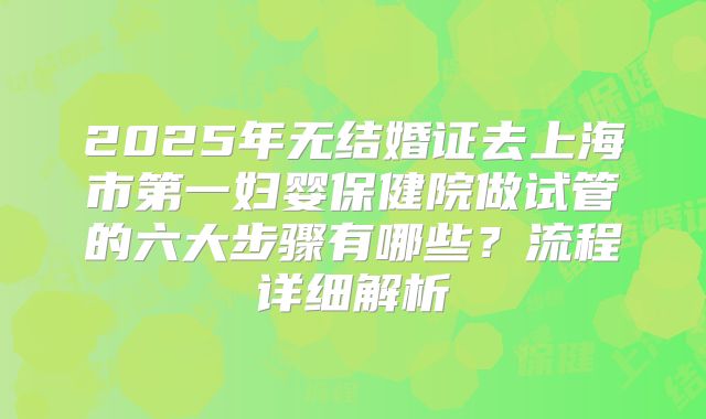 2025年无结婚证去上海市第一妇婴保健院做试管的六大步骤有哪些？流程详细解析