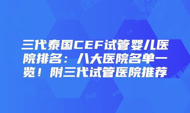 三代泰国CEF试管婴儿医院排名：八大医院名单一览！附三代试管医院推荐