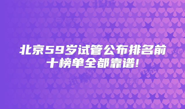 北京59岁试管公布排名前十榜单全都靠谱!